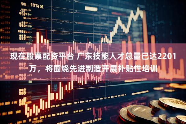 现在股票配资平台 广东技能人才总量已达2201万，将围绕先进制造开展补贴性培训