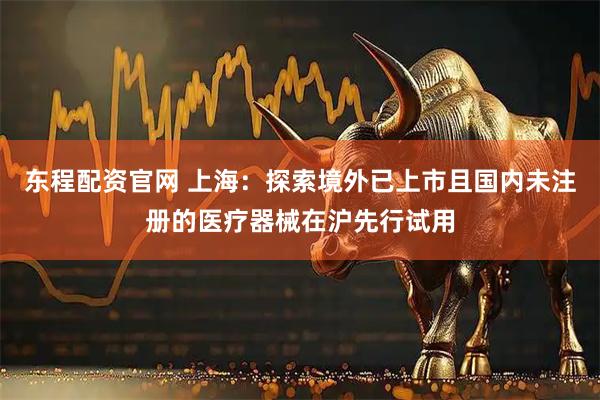 东程配资官网 上海：探索境外已上市且国内未注册的医疗器械在沪先行试用