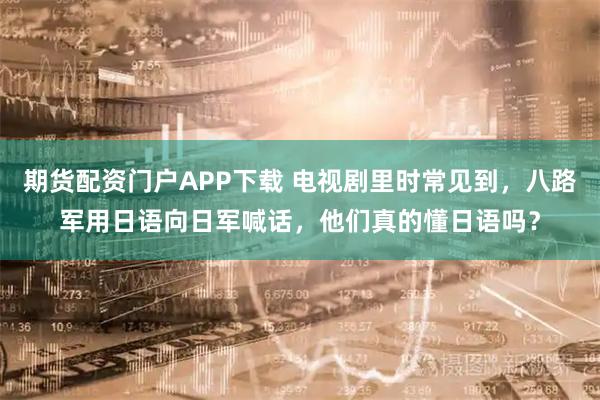 期货配资门户APP下载 电视剧里时常见到，八路军用日语向日军喊话，他们真的懂日语吗？