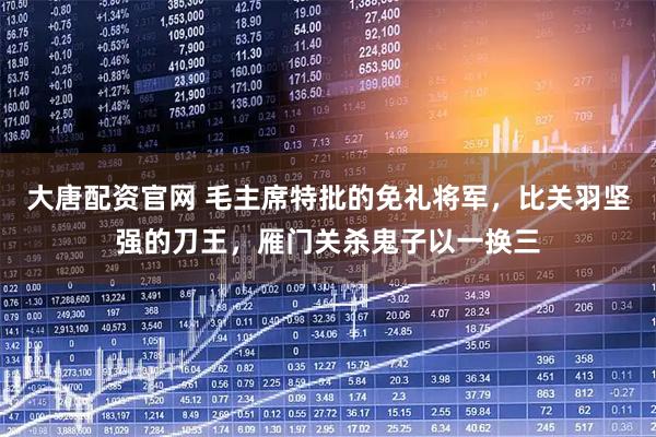 大唐配资官网 毛主席特批的免礼将军，比关羽坚强的刀王，雁门关杀鬼子以一换三