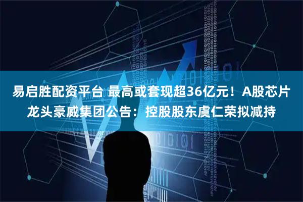 易启胜配资平台 最高或套现超36亿元！A股芯片龙头豪威集团公告：控股股东虞仁荣拟减持