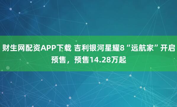 财生网配资APP下载 吉利银河星耀8“远航家”开启预售，预售14.28万起