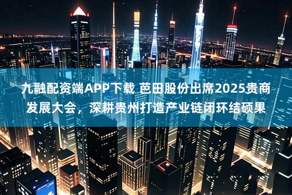 九融配资端APP下载 芭田股份出席2025贵商发展大会，深耕贵州打造产业链闭环结硕果