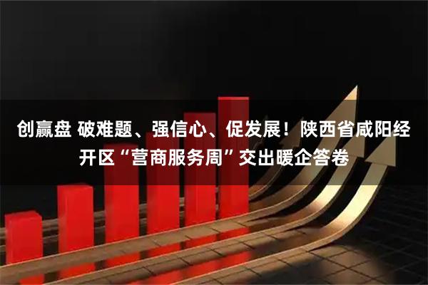 创赢盘 破难题、强信心、促发展！陕西省咸阳经开区“营商服务周”交出暖企答卷