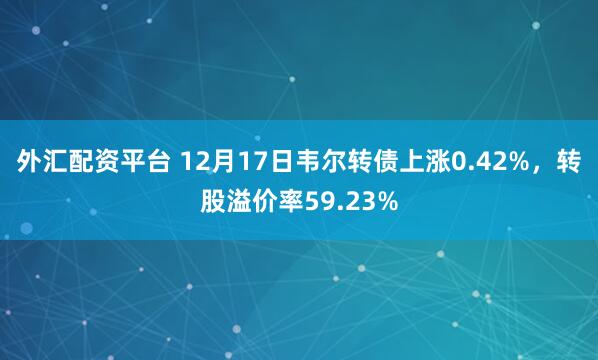 外汇配资平台 12月17日韦尔转债上涨0.42%，转股溢价率59.23%