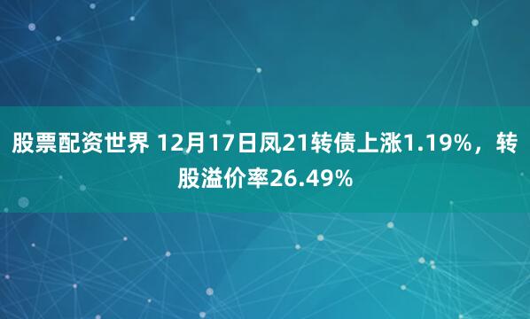股票配资世界 12月17日凤21转债上涨1.19%，转股溢价率26.49%