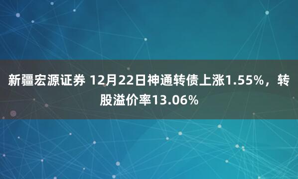 新疆宏源证券 12月22日神通转债上涨1.55%，转股溢价率13.06%