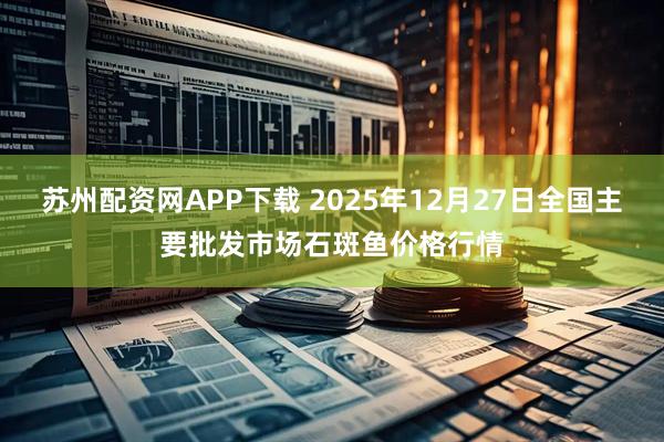 苏州配资网APP下载 2025年12月27日全国主要批发市场石斑鱼价格行情