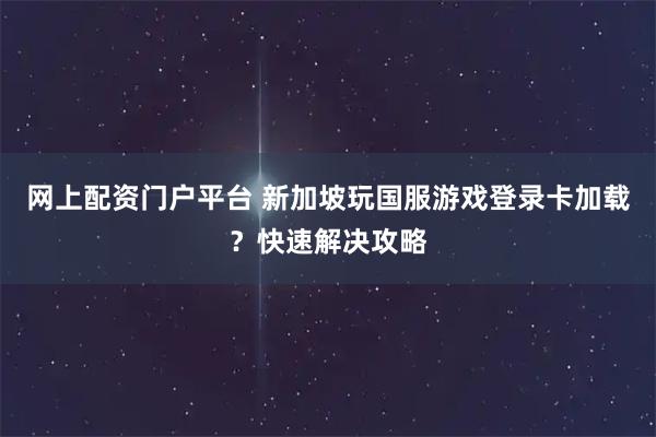 网上配资门户平台 新加坡玩国服游戏登录卡加载？快速解决攻略