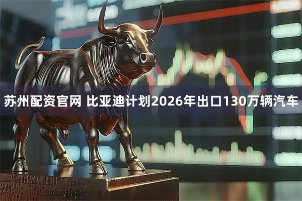 苏州配资官网 比亚迪计划2026年出口130万辆汽车