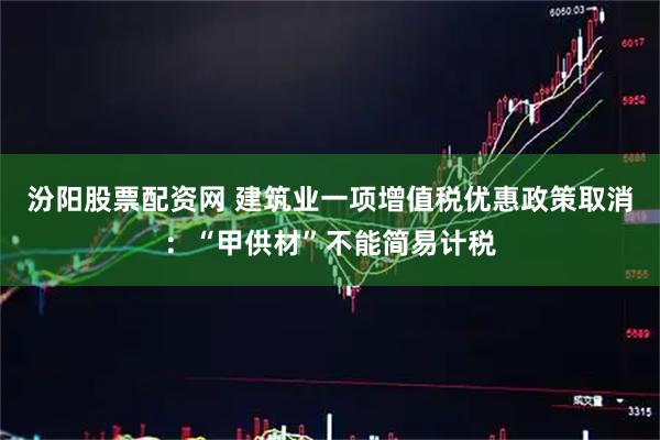 汾阳股票配资网 建筑业一项增值税优惠政策取消：“甲供材”不能简易计税
