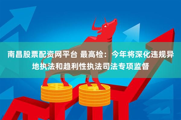 南昌股票配资网平台 最高检：今年将深化违规异地执法和趋利性执法司法专项监督