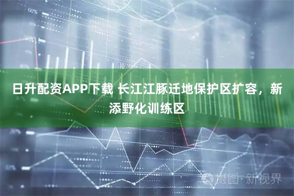 日升配资APP下载 长江江豚迁地保护区扩容，新添野化训练区