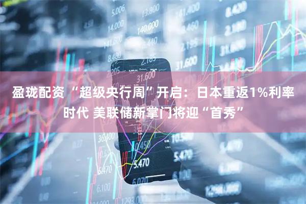 盈珑配资 “超级央行周”开启：日本重返1%利率时代 美联储新掌门将迎“首秀”