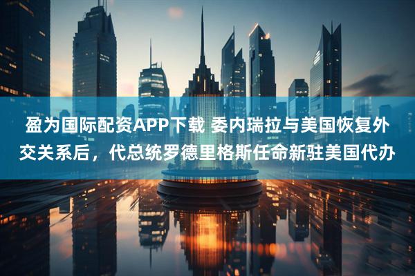 盈为国际配资APP下载 委内瑞拉与美国恢复外交关系后，代总统罗德里格斯任命新驻美国代办